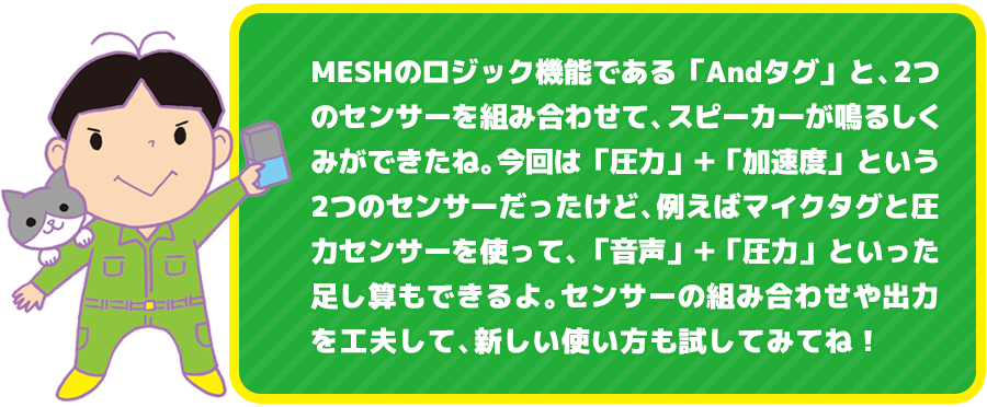 MESHのロジック機能である「Andタグ」と、2つのセンサーを組み合わせて、スピーカーが鳴るしくみができたね。今回は「圧力」＋「加速度」という2つのセンサーだったけど、例えばマイクタグと圧力センサーを使って、「音声」＋「圧力」といった足し算もできるよ。センサーの組み合わせや出力を工夫して、新しい使い方も試してみてね！