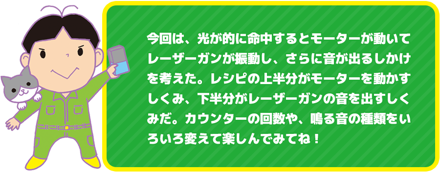 今回は、光が的に命中するとモーターが動いてレーザーガンが振動し、さらに音が出るしかけを考えた。レシピの上半分がモーターを動かすしくみ、下半分がレーザーガンの音を出すしくみだ。カウンターの回数や、鳴る音の種類をいろいろ変えて楽しんでみてね！