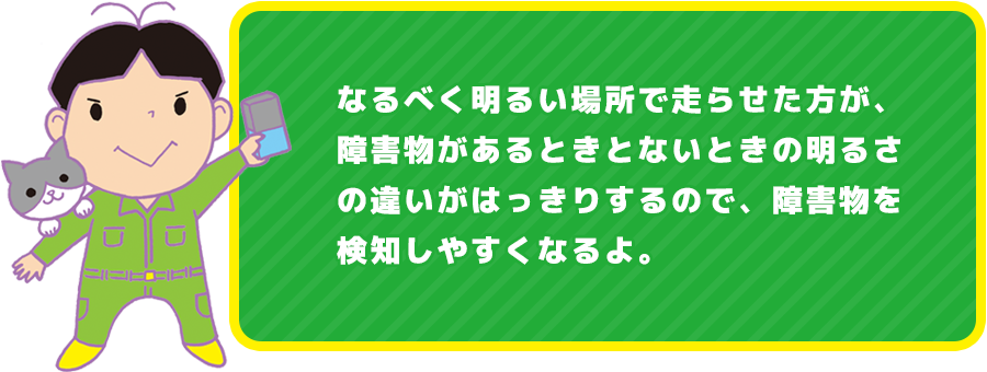 なるべく明るい場所で走らせた方が、障害物があるときとないときの明るさの違いがはっきりするので、障害物を検知しやすくなるよ。