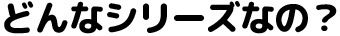 どんなシリーズなの？